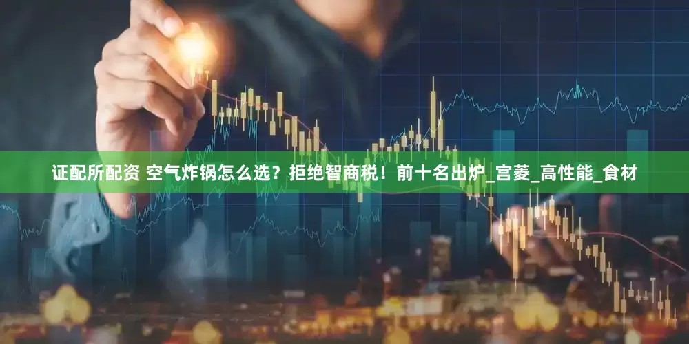 证配所配资 空气炸锅怎么选？拒绝智商税！前十名出炉_宫菱_高性能_食材