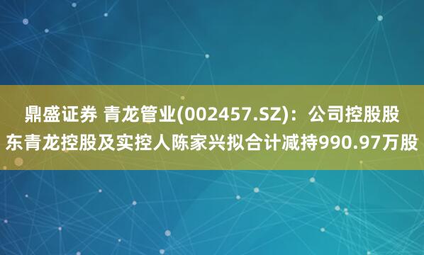 鼎盛证券 青龙管业(002457.SZ)：公司控股股东青龙控股及实控人陈家兴拟合计减持990.97万股