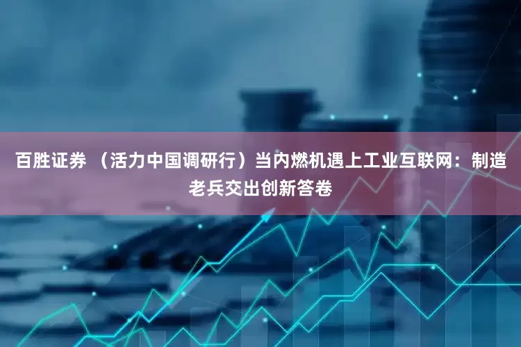 百胜证券 （活力中国调研行）当内燃机遇上工业互联网：制造老兵交出创新答卷