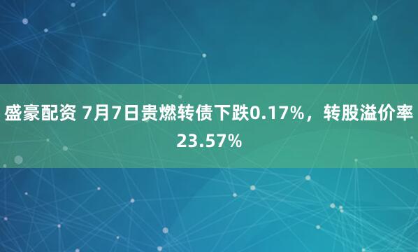 盛豪配资 7月7日贵燃转债下跌0.17%，转股溢价率23.57%