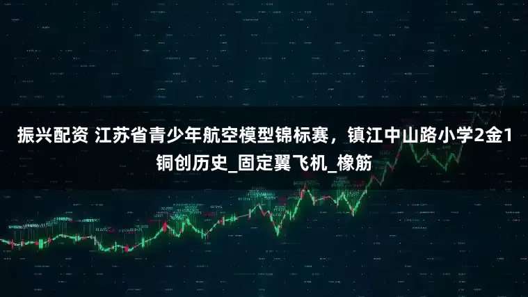 振兴配资 江苏省青少年航空模型锦标赛，镇江中山路小学2金1铜创历史_固定翼飞机_橡筋