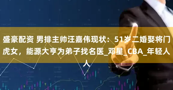 盛豪配资 男排主帅汪嘉伟现状：51岁二婚娶将门虎女，能源大亨为弟子找名医_邓星_CBA_年轻人