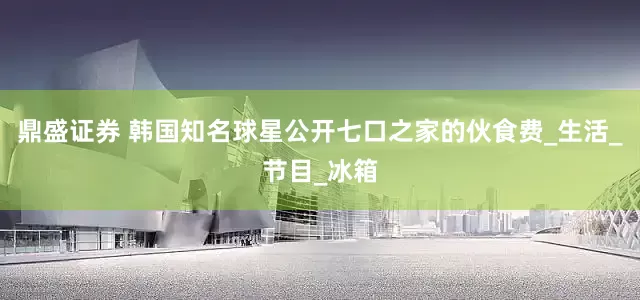 鼎盛证券 韩国知名球星公开七口之家的伙食费_生活_节目_冰箱
