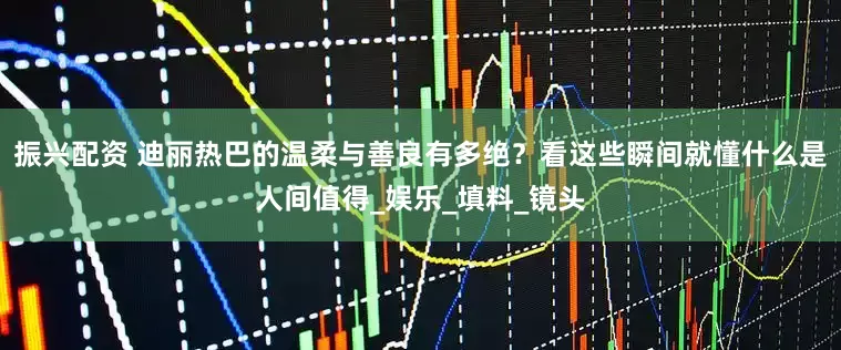 振兴配资 迪丽热巴的温柔与善良有多绝？看这些瞬间就懂什么是人间值得_娱乐_填料_镜头