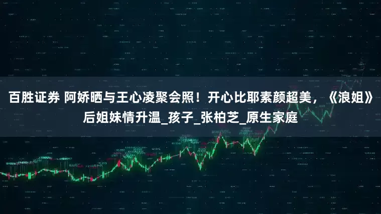 百胜证券 阿娇晒与王心凌聚会照！开心比耶素颜超美，《浪姐》后姐妹情升温_孩子_张柏芝_原生家庭