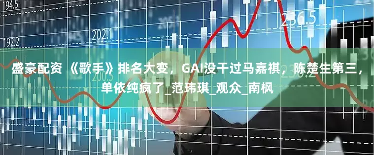 盛豪配资 《歌手》排名大变，GAI没干过马嘉祺，陈楚生第三，单依纯疯了_范玮琪_观众_南枫