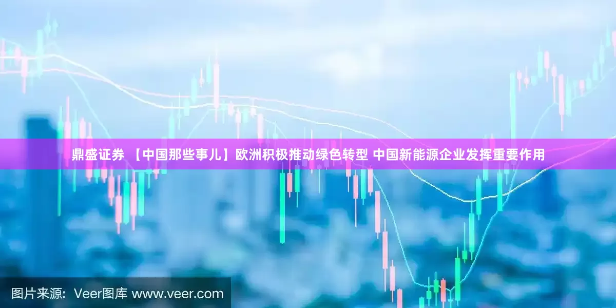 鼎盛证券 【中国那些事儿】欧洲积极推动绿色转型 中国新能源企业发挥重要作用