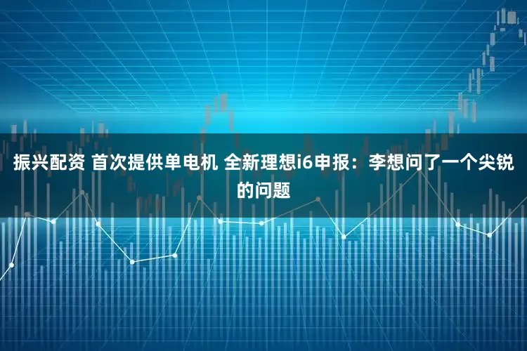 振兴配资 首次提供单电机 全新理想i6申报：李想问了一个尖锐的问题