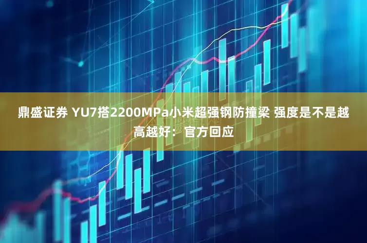 鼎盛证券 YU7搭2200MPa小米超强钢防撞梁 强度是不是越高越好：官方回应