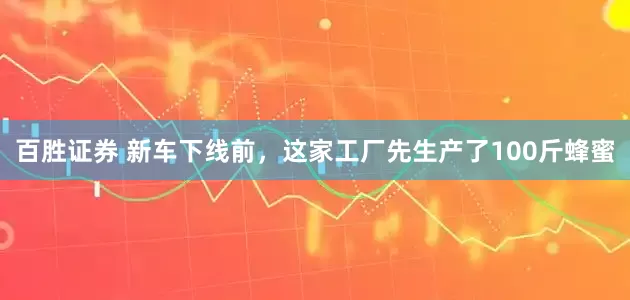百胜证券 新车下线前，这家工厂先生产了100斤蜂蜜