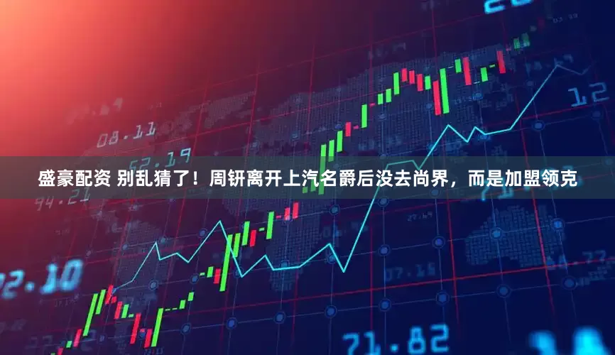 盛豪配资 别乱猜了！周钘离开上汽名爵后没去尚界，而是加盟领克