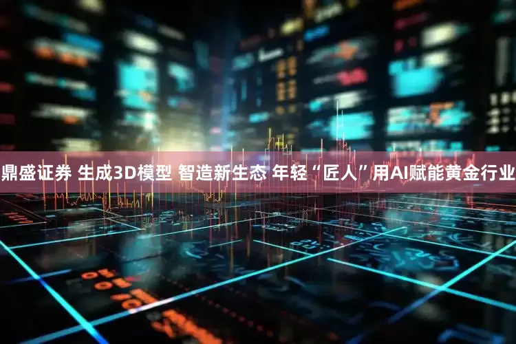 鼎盛证券 生成3D模型 智造新生态 年轻“匠人”用AI赋能黄金行业