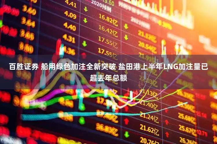 百胜证券 船用绿色加注全新突破 盐田港上半年LNG加注量已超去年总额
