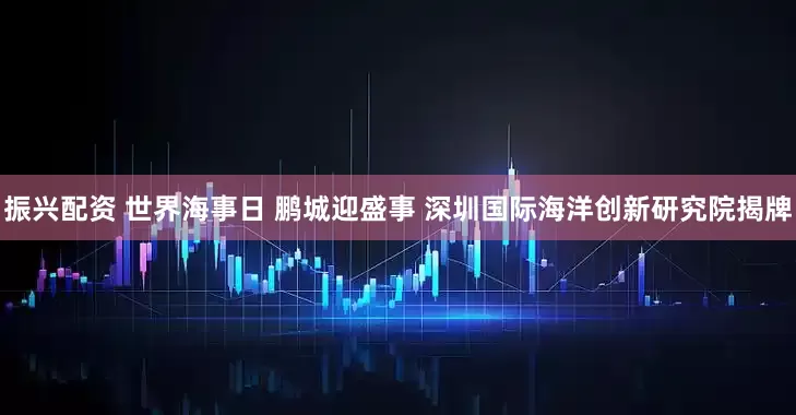 振兴配资 世界海事日 鹏城迎盛事 深圳国际海洋创新研究院揭牌