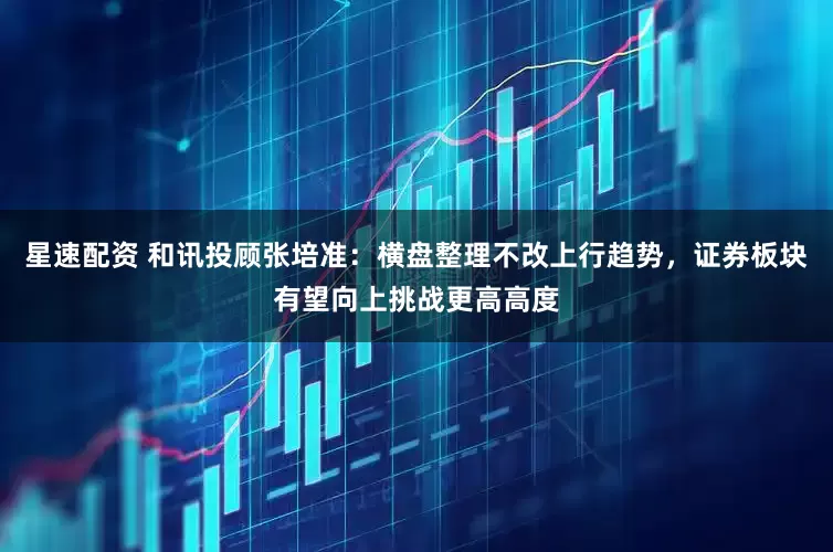 星速配资 和讯投顾张培准：横盘整理不改上行趋势，证券板块有望向上挑战更高高度