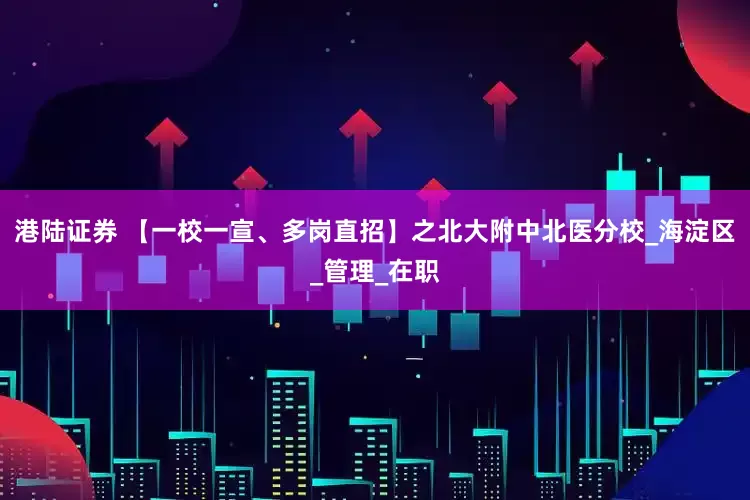 港陆证券 【一校一宣、多岗直招】之北大附中北医分校_海淀区_管理_在职