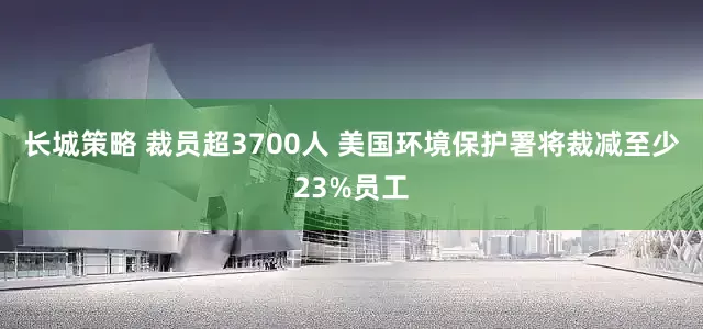 长城策略 裁员超3700人 美国环境保护署将裁减至少23%员工