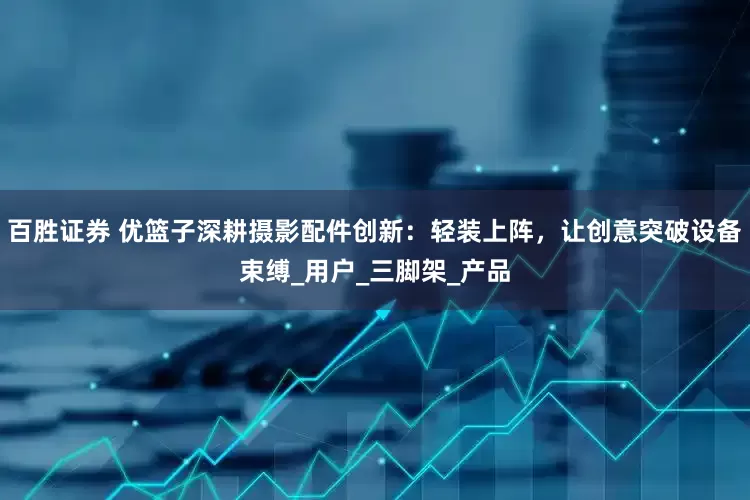 百胜证券 优篮子深耕摄影配件创新：轻装上阵，让创意突破设备束缚_用户_三脚架_产品