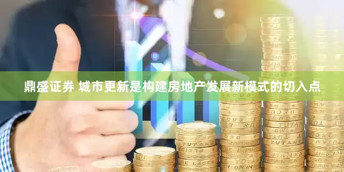 鼎盛证券 城市更新是构建房地产发展新模式的切入点