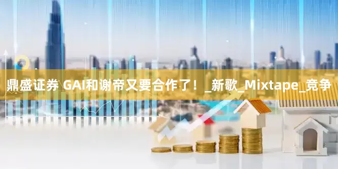 鼎盛证券 GAI和谢帝又要合作了！_新歌_Mixtape_竞争