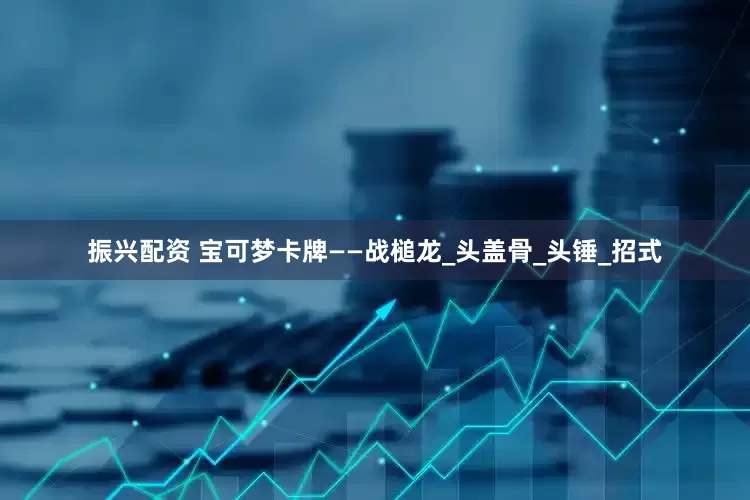 振兴配资 宝可梦卡牌——战槌龙_头盖骨_头锤_招式