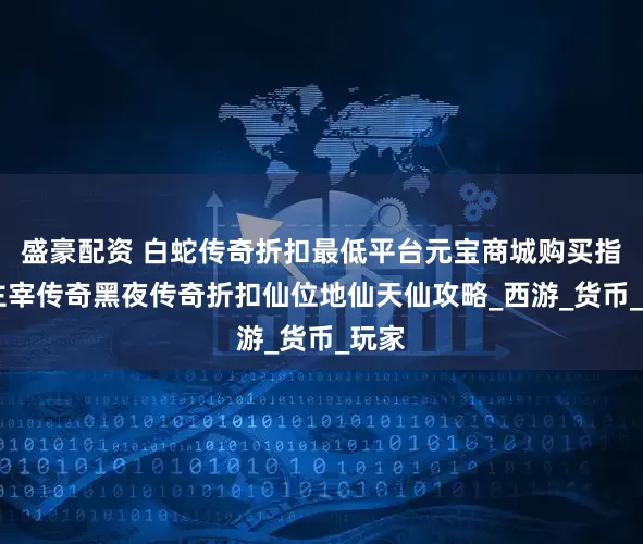 盛豪配资 白蛇传奇折扣最低平台元宝商城购买指南 主宰传奇黑夜传奇折扣仙位地仙天仙攻略_西游_货币_玩家