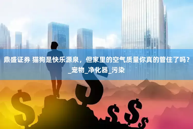 鼎盛证券 猫狗是快乐源泉，但家里的空气质量你真的管住了吗？_宠物_净化器_污染
