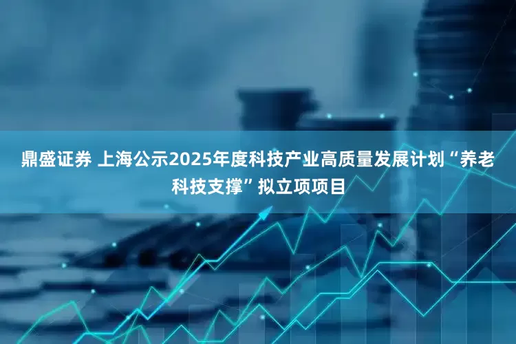 鼎盛证券 上海公示2025年度科技产业高质量发展计划“养老科技支撑”拟立项项目