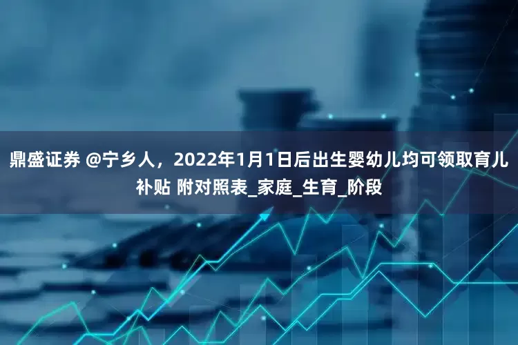鼎盛证券 @宁乡人，2022年1月1日后出生婴幼儿均可领取育儿补贴 附对照表_家庭_生育_阶段