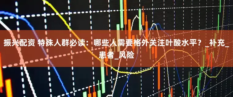 振兴配资 特殊人群必读：哪些人需要格外关注叶酸水平？_补充_患者_风险