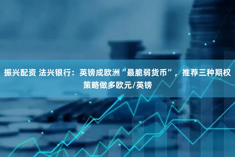 振兴配资 法兴银行：英镑成欧洲“最脆弱货币”，推荐三种期权策略做多欧元/英镑