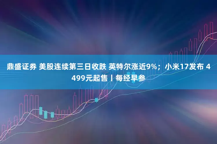 鼎盛证券 美股连续第三日收跌 英特尔涨近9%；小米17发布 4499元起售丨每经早参