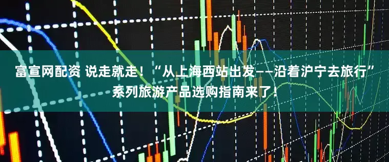 富宣网配资 说走就走！“从上海西站出发——沿着沪宁去旅行”系列旅游产品选购指南来了！