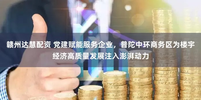 赣州达慧配资 党建赋能服务企业，普陀中环商务区为楼宇经济高质量发展注入澎湃动力