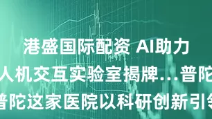 港盛国际配资 AI助力临床诊疗、人机交互实验室揭牌…普陀这家医院以科研创新引领医疗升级