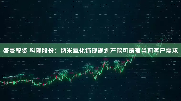 盛豪配资 科隆股份：纳米氧化铈现规划产能可覆盖当前客户需求