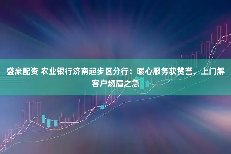 盛豪配资 农业银行济南起步区分行：暖心服务获赞誉，上门解客户燃眉之急