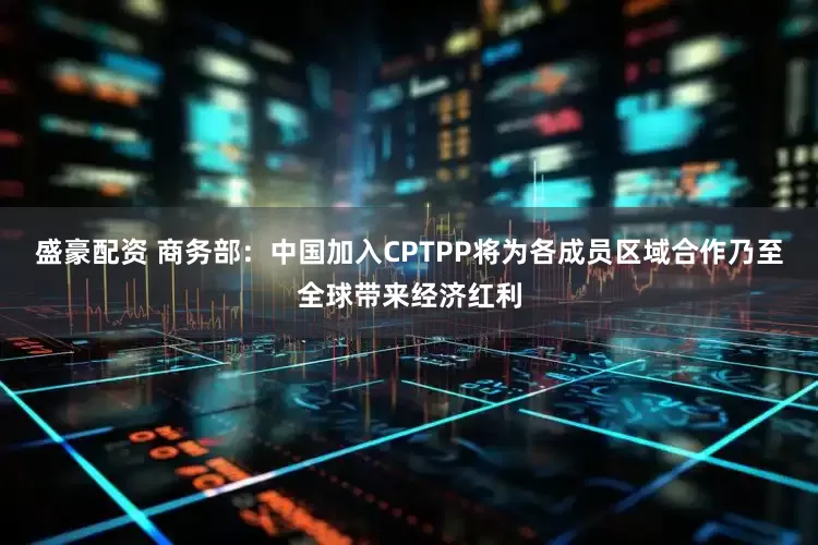 盛豪配资 商务部：中国加入CPTPP将为各成员区域合作乃至全球带来经济红利