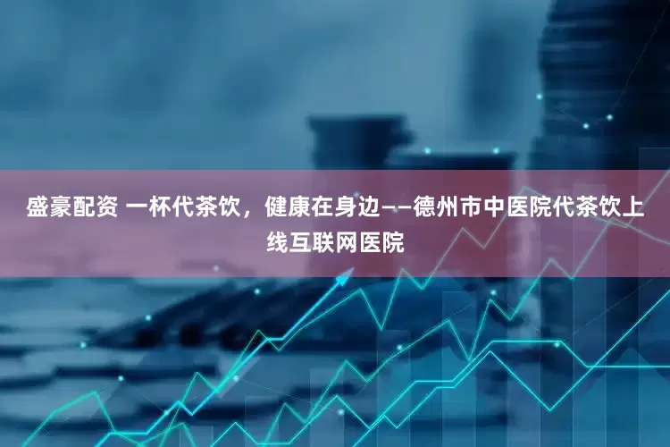盛豪配资 一杯代茶饮，健康在身边——德州市中医院代茶饮上线互联网医院