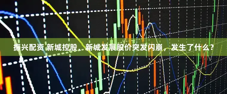 振兴配资 新城控股、新城发展股价突发闪崩，发生了什么？
